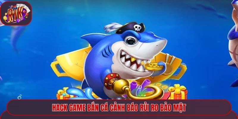 Hack game bắn cá cảnh báo rủi ro bảo mật